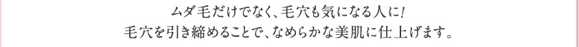ムダ毛だけでなく、毛穴も気になる人に！毛穴を引き締めることで、なめらかな美肌に仕上げます。