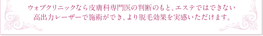 ウォブクリニックなら皮膚科専門医の判断のもと、エステではできない高出力レーザーを安心・安全に施術でき、より脱毛効果を実感いただけます。