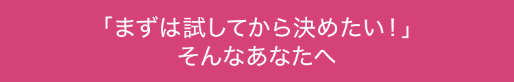 「まずは試してから決めたい！」そんなあなたへ